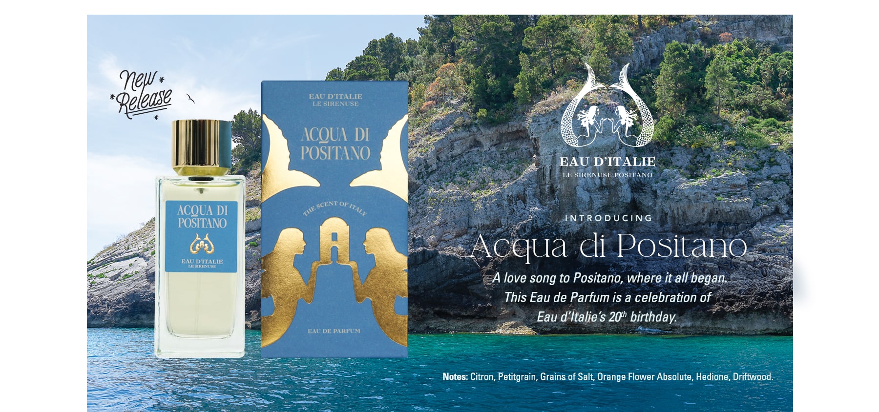 New Release...Eau d'Italie! Introducing Acqua di Positano. A love song to Positano, where it all began. This Eau de Parfum is a celebration of Eau d'Italie's 20th birthday. Notes: Citron, Petitgrain, Grains of Salt, Orange Flower Absolute, Hedione, Driftwood.